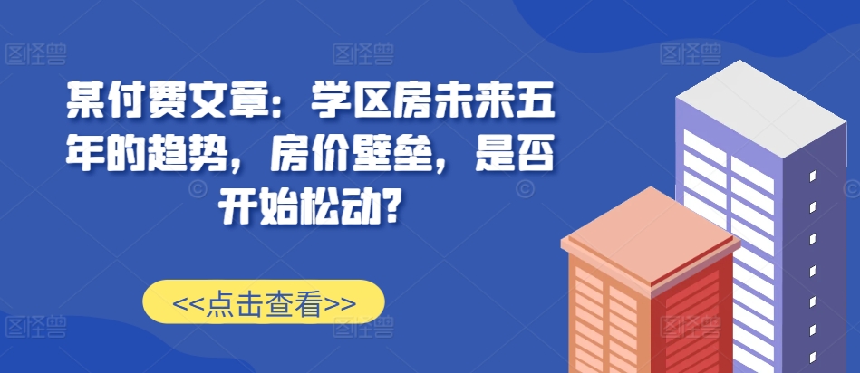 某付费文章：学区房未来五年的趋势，房价壁垒，是否开始松动? - 开始创业网