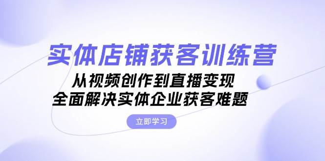 实体店铺获客特训营：从视频创作到直播变现，全面解决实体企业获客难题 - 开始创业网