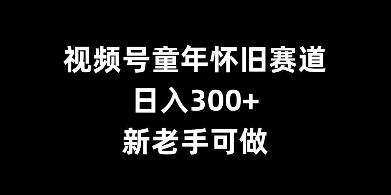 视频号童年怀旧赛道，日入300+，新老手可做【揭秘】 - 开始创业网