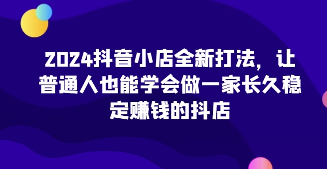 2024抖音小店全新打法，让普通人也能学会做一家长久稳定赚钱的抖店(更新) - 开始创业网