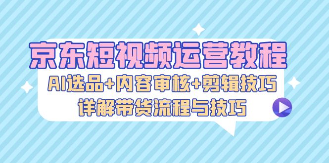 京东短视频运营教程：AI选品+内容审核+剪辑技巧，详解带货流程与技巧 - 开始创业网